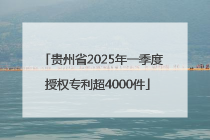 贵州省2025年一季度授权专利超4000件