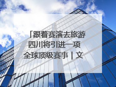 跟着赛演去旅游 四川将引进一项全球顶级赛事｜文旅融合看四川