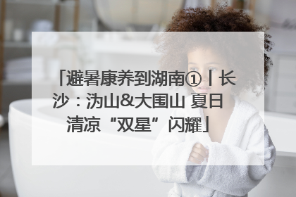 避暑康养到湖南①丨长沙：沩山&大围山 夏日清凉“双星”闪耀