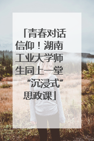 青春对话信仰！湖南工业大学师生同上一堂“沉浸式”思政课