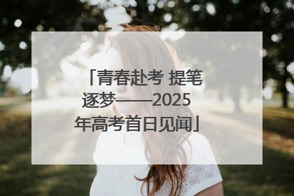 青春赴考 提笔逐梦——2025年高考首日见闻
