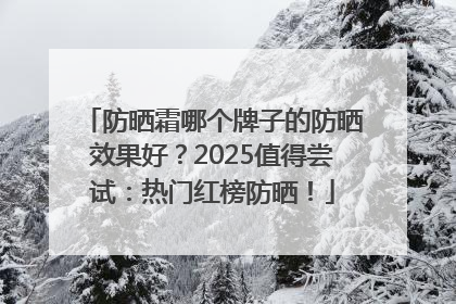 防晒霜哪个牌子的防晒效果好？2025值得尝试：热门红榜防晒！