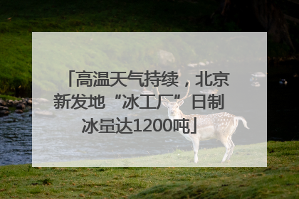 高温天气持续，北京新发地“冰工厂”日制冰量达1200吨