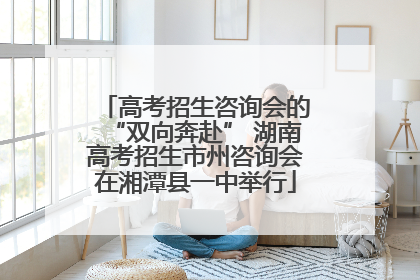 高考招生咨询会的“双向奔赴” 湖南高考招生市州咨询会在湘潭县一中举行