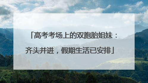 高考考场上的双胞胎姐妹：齐头并进，假期生活已安排