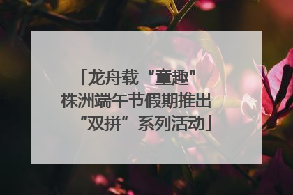 龙舟载“童趣” 株洲端午节假期推出“双拼”系列活动
