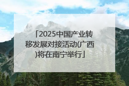 2025中国产业转移发展对接活动(广西)将在南宁举行