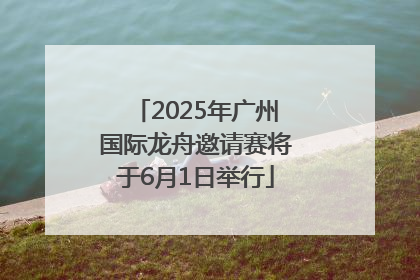 2025年广州国际龙舟邀请赛将于6月1日举行