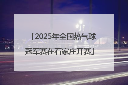 2025年全国热气球冠军赛在石家庄开赛