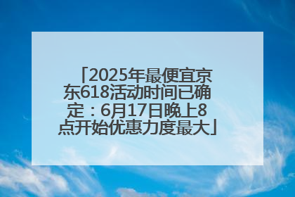 2025年最便宜京东618活动时间已确定：6月17日晚上8点开始优惠力度最大
