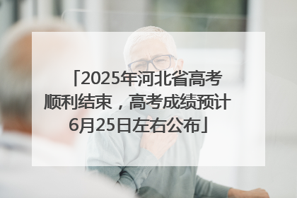 2025年河北省高考顺利结束，高考成绩预计6月25日左右公布