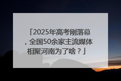 2025年高考刚落幕，全国50余家主流媒体相聚河南为了啥？