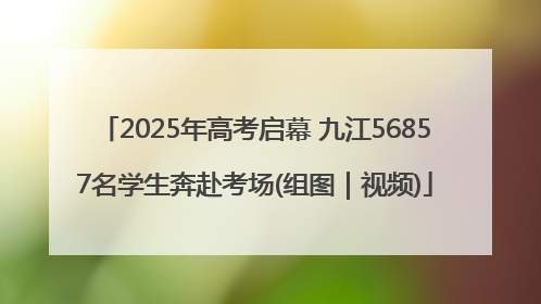 2025年高考启幕 九江56857名学生奔赴考场(组图｜视频)