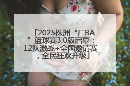 2025株洲“厂BA”篮球赛3.0版启幕：12队激战+全国邀请赛，全民狂欢升级