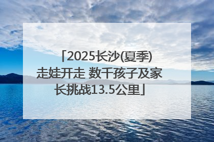 2025长沙(夏季)走娃开走 数千孩子及家长挑战13.5公里