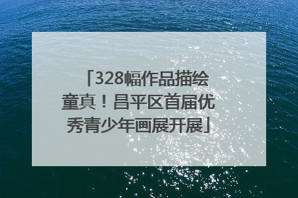 328幅作品描绘童真！昌平区首届优秀青少年画展开展