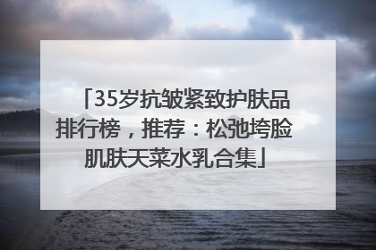 35岁抗皱紧致护肤品排行榜，推荐：松弛垮脸肌肤天菜水乳合集