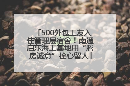 500外包工友入住管理层宿舍！南通启东海工基地用“腾房诚意”拴心留人