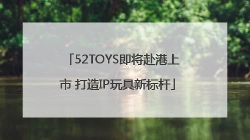 52TOYS即将赴港上市 打造IP玩具新标杆