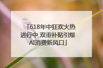 618年中狂欢火热进行中 双重补贴引爆AI消费新风口