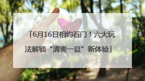 6月16日相约石门！六大玩法解锁“清爽一夏”新体验