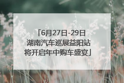 6月27日-29日 湖南汽车巡展益阳站将开启年中购车盛宴