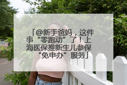 @新手爸妈，这件事“零跑动”了！上海医保推新生儿参保“免申办”服务
